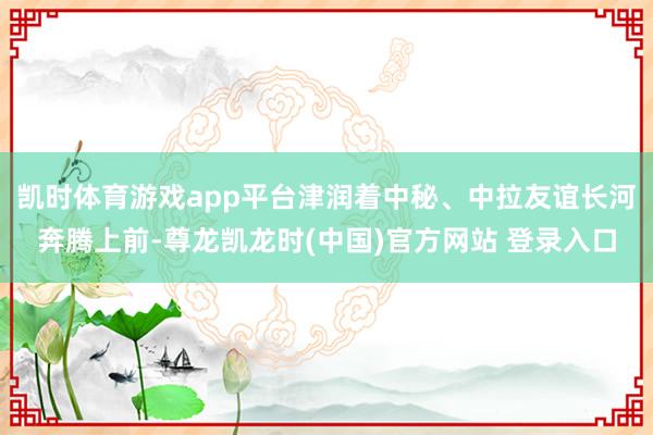 凯时体育游戏app平台津润着中秘、中拉友谊长河奔腾上前-尊龙凯龙时(中国)官方网站 登录入口