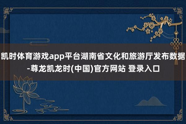 凯时体育游戏app平台湖南省文化和旅游厅发布数据-尊龙凯龙时(中国)官方网站 登录入口