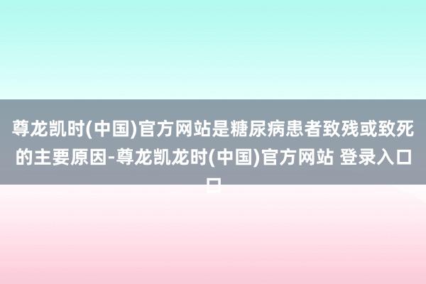 尊龙凯时(中国)官方网站是糖尿病患者致残或致死的主要原因-尊龙凯龙时(中国)官方网站 登录入口