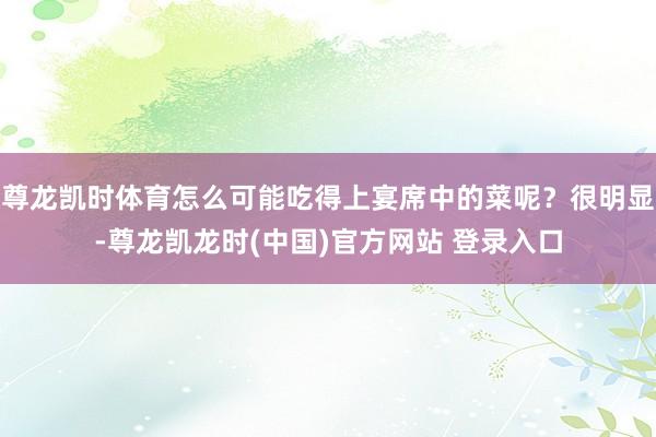 尊龙凯时体育怎么可能吃得上宴席中的菜呢？很明显-尊龙凯龙时(中国)官方网站 登录入口