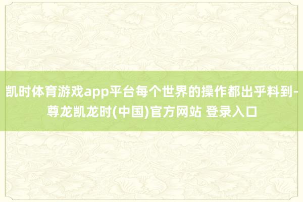 凯时体育游戏app平台每个世界的操作都出乎料到-尊龙凯龙时(中国)官方网站 登录入口