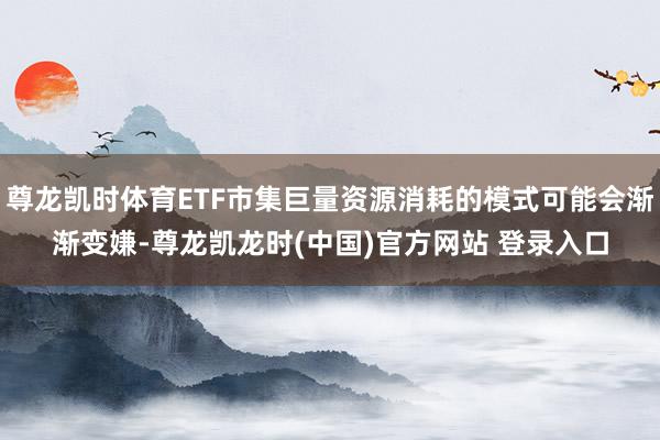 尊龙凯时体育ETF市集巨量资源消耗的模式可能会渐渐变嫌-尊龙凯龙时(中国)官方网站 登录入口