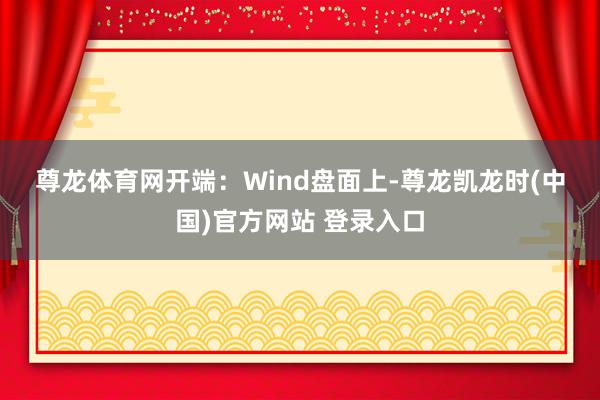尊龙体育网　　开端：Wind　　盘面上-尊龙凯龙时(中国)官方网站 登录入口