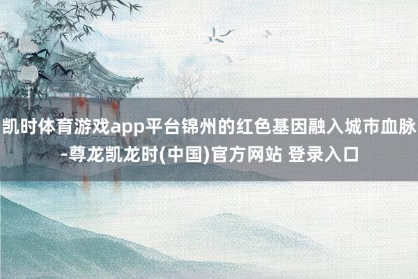 凯时体育游戏app平台锦州的红色基因融入城市血脉-尊龙凯龙时(中国)官方网站 登录入口
