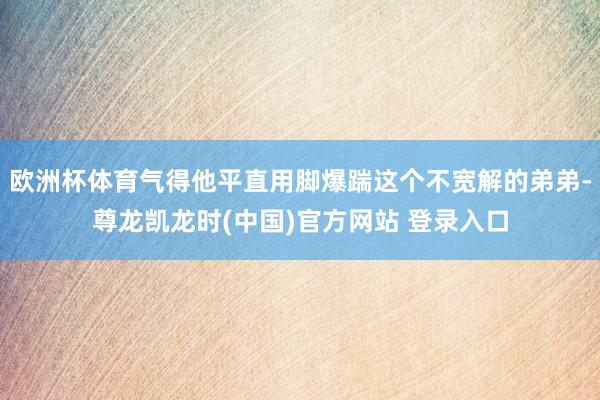 欧洲杯体育气得他平直用脚爆踹这个不宽解的弟弟-尊龙凯龙时(中国)官方网站 登录入口