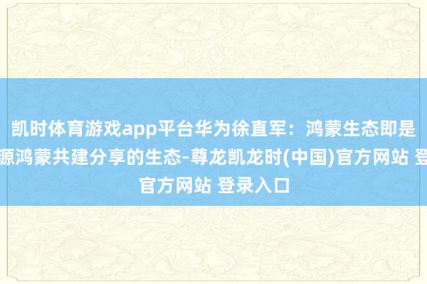 凯时体育游戏app平台华为徐直军：鸿蒙生态即是基于开源鸿蒙共建分享的生态-尊龙凯龙时(中国)官方网站 登录入口