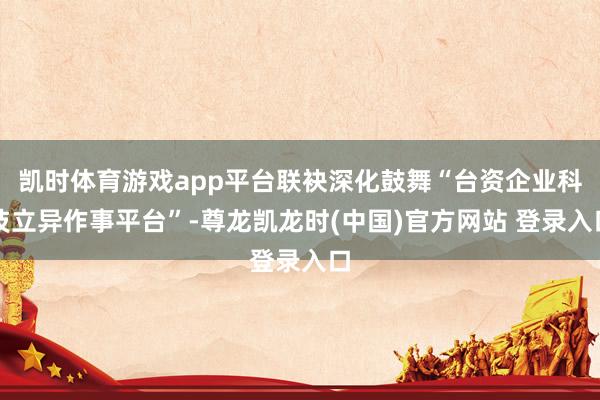 凯时体育游戏app平台联袂深化鼓舞“台资企业科技立异作事平台”-尊龙凯龙时(中国)官方网站 登录入口