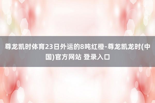 尊龙凯时体育23日外运的8吨红橙-尊龙凯龙时(中国)官方网站 登录入口