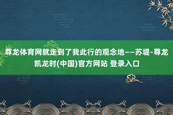 尊龙体育网就走到了我此行的观念地——苏堤-尊龙凯龙时(中国)官方网站 登录入口