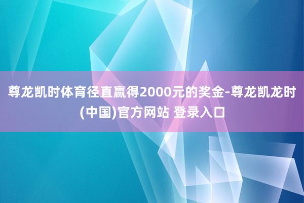 尊龙凯时体育径直赢得2000元的奖金-尊龙凯龙时(中国)官方网站 登录入口