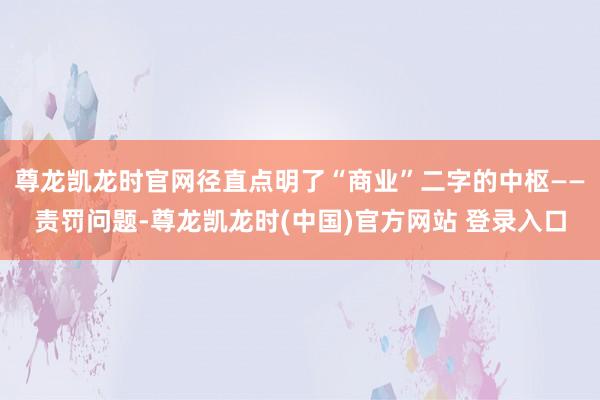 尊龙凯龙时官网径直点明了“商业”二字的中枢——责罚问题-尊龙凯龙时(中国)官方网站 登录入口
