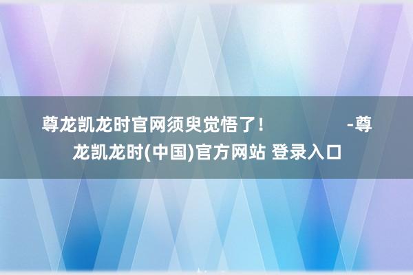 尊龙凯龙时官网须臾觉悟了！               -尊龙凯龙时(中国)官方网站 登录入口