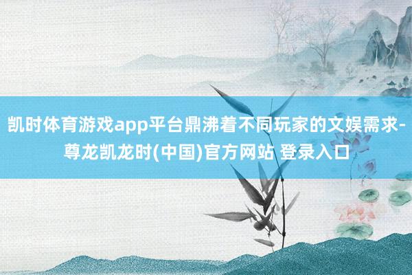 凯时体育游戏app平台鼎沸着不同玩家的文娱需求-尊龙凯龙时(中国)官方网站 登录入口