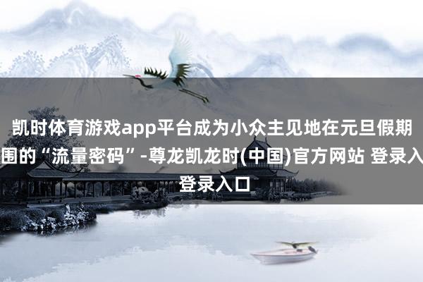 凯时体育游戏app平台成为小众主见地在元旦假期解围的“流量密码”-尊龙凯龙时(中国)官方网站 登录入口