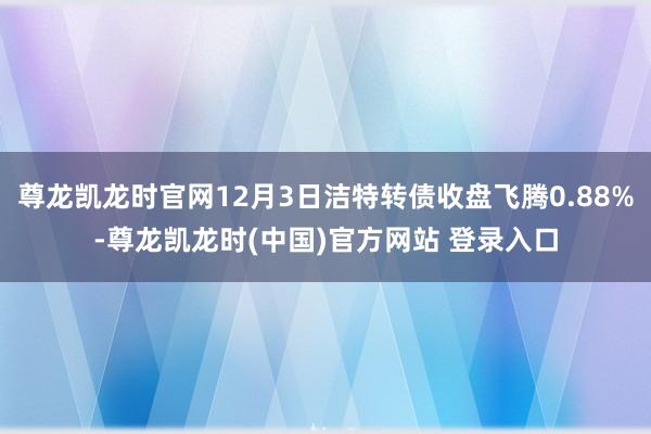 尊龙凯龙时官网12月3日洁特转债收盘飞腾0.88%-尊龙凯龙时(中国)官方网站 登录入口