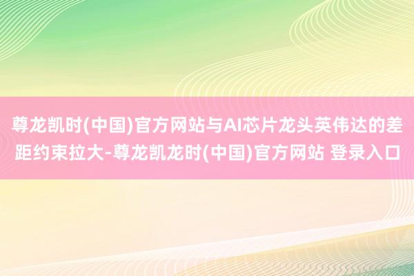 尊龙凯时(中国)官方网站与AI芯片龙头英伟达的差距约束拉大-尊龙凯龙时(中国)官方网站 登录入口