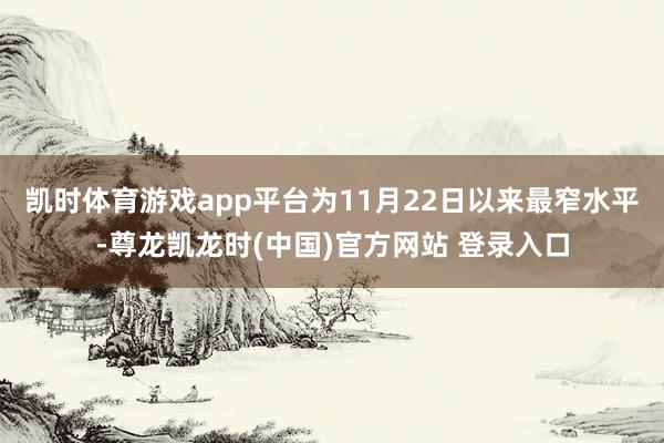 凯时体育游戏app平台为11月22日以来最窄水平-尊龙凯龙时(中国)官方网站 登录入口