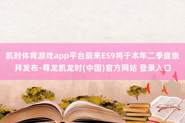 凯时体育游戏app平台蔚来ES9将于本年二季度崇拜发布-尊龙凯龙时(中国)官方网站 登录入口