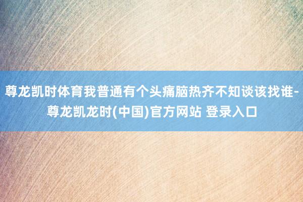 尊龙凯时体育我普通有个头痛脑热齐不知谈该找谁-尊龙凯龙时(中国)官方网站 登录入口