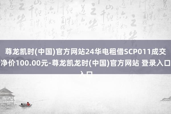 尊龙凯时(中国)官方网站24华电租借SCP011成交净价100.00元-尊龙凯龙时(中国)官方网站 登录入口
