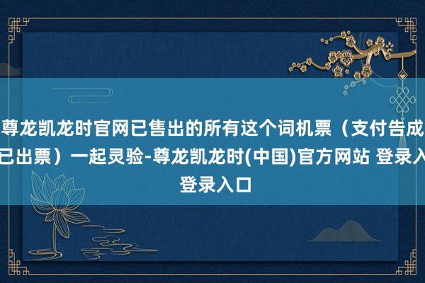 尊龙凯龙时官网已售出的所有这个词机票（支付告成并已出票）一起灵验-尊龙凯龙时(中国)官方网站 登录入口