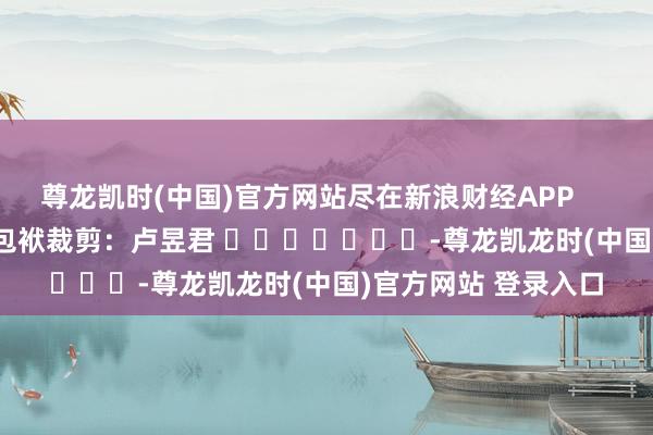 尊龙凯时(中国)官方网站尽在新浪财经APP            						包袱裁剪：卢昱君 							-尊龙凯龙时(中国)官方网站 登录入口
