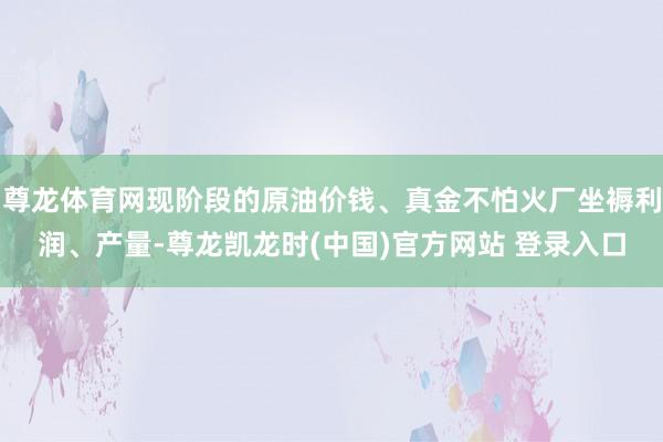 尊龙体育网现阶段的原油价钱、真金不怕火厂坐褥利润、产量-尊龙凯龙时(中国)官方网站 登录入口