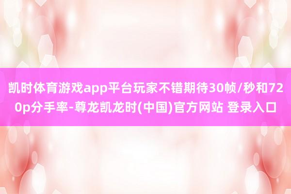 凯时体育游戏app平台玩家不错期待30帧/秒和720p分手率-尊龙凯龙时(中国)官方网站 登录入口