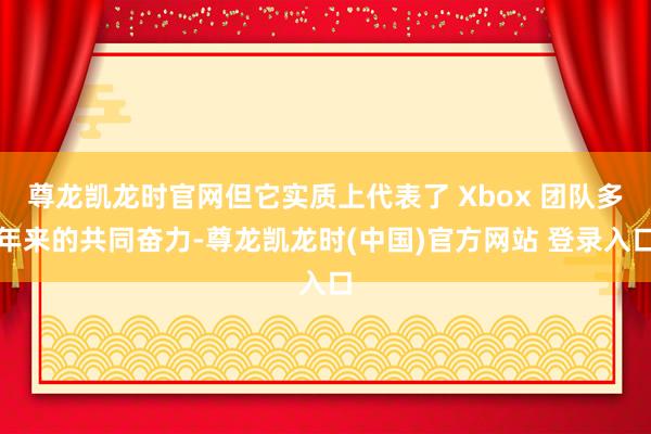 尊龙凯龙时官网但它实质上代表了 Xbox 团队多年来的共同奋力-尊龙凯龙时(中国)官方网站 登录入口