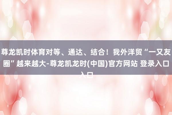 尊龙凯时体育对等、通达、结合！我外洋贸“一又友圈”越来越大-尊龙凯龙时(中国)官方网站 登录入口