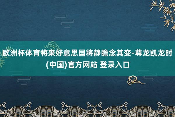 欧洲杯体育将来好意思国将静瞻念其变-尊龙凯龙时(中国)官方网站 登录入口