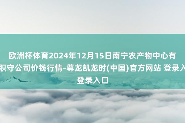 欧洲杯体育2024年12月15日南宁农产物中心有限职守公司价钱行情-尊龙凯龙时(中国)官方网站 登录入口