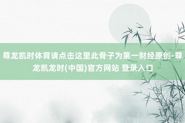 尊龙凯时体育请点击这里此骨子为第一财经原创-尊龙凯龙时(中国)官方网站 登录入口