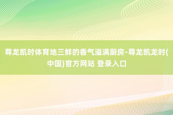 尊龙凯时体育地三鲜的香气溢满厨房-尊龙凯龙时(中国)官方网站 登录入口