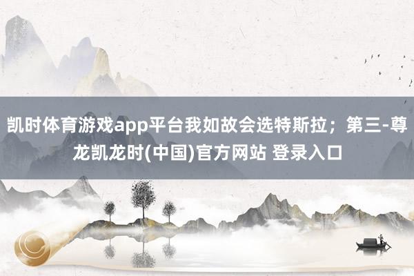 凯时体育游戏app平台我如故会选特斯拉；第三-尊龙凯龙时(中国)官方网站 登录入口