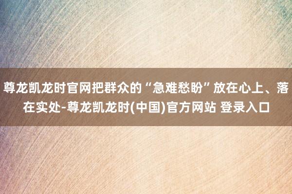 尊龙凯龙时官网把群众的“急难愁盼”放在心上、落在实处-尊龙凯龙时(中国)官方网站 登录入口