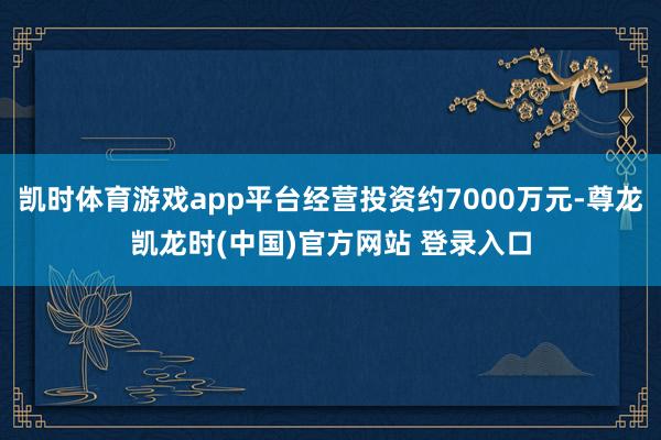 凯时体育游戏app平台经营投资约7000万元-尊龙凯龙时(中国)官方网站 登录入口