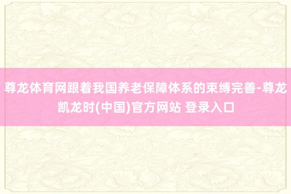 尊龙体育网跟着我国养老保障体系的束缚完善-尊龙凯龙时(中国)官方网站 登录入口