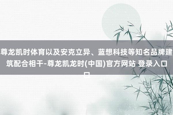 尊龙凯时体育以及安克立异、蓝想科技等知名品牌建筑配合相干-尊龙凯龙时(中国)官方网站 登录入口