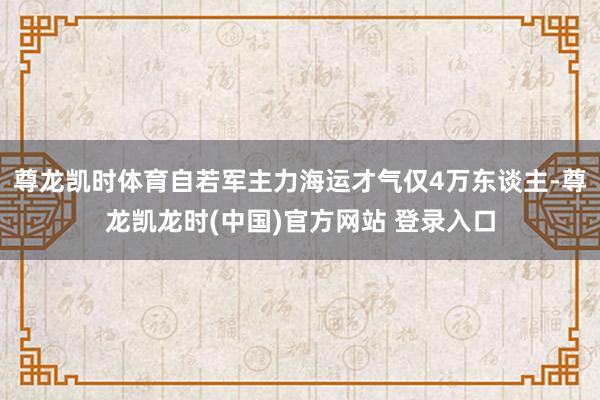 尊龙凯时体育自若军主力海运才气仅4万东谈主-尊龙凯龙时(中国)官方网站 登录入口