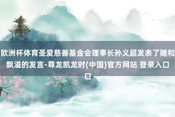 欧洲杯体育圣爱慈善基金会理事长孙义超发表了随和飘溢的发言-尊龙凯龙时(中国)官方网站 登录入口