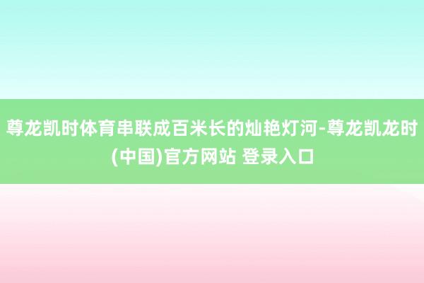 尊龙凯时体育串联成百米长的灿艳灯河-尊龙凯龙时(中国)官方网站 登录入口