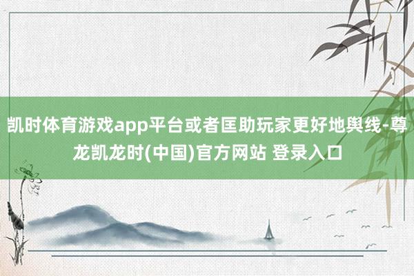 凯时体育游戏app平台或者匡助玩家更好地舆线-尊龙凯龙时(中国)官方网站 登录入口