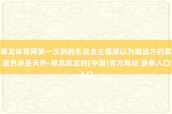 尊龙体育网第一次到的东说念主慑服以为邈远方的雾蓝色块是天外-尊龙凯龙时(中国)官方网站 登录入口