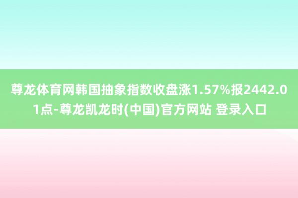尊龙体育网韩国抽象指数收盘涨1.57%报2442.01点-尊龙凯龙时(中国)官方网站 登录入口