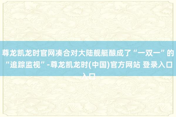 尊龙凯龙时官网凑合对大陆舰艇酿成了“一双一”的“追踪监视”-尊龙凯龙时(中国)官方网站 登录入口