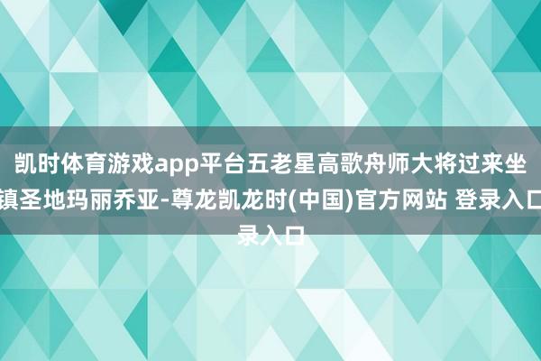 凯时体育游戏app平台五老星高歌舟师大将过来坐镇圣地玛丽乔亚-尊龙凯龙时(中国)官方网站 登录入口