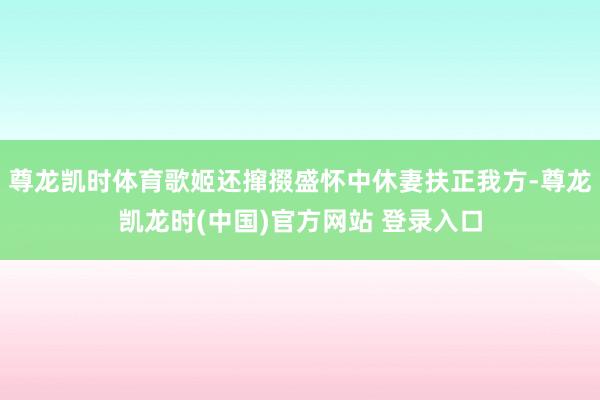 尊龙凯时体育歌姬还撺掇盛怀中休妻扶正我方-尊龙凯龙时(中国)官方网站 登录入口