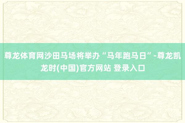 尊龙体育网沙田马场将举办“马年跑马日”-尊龙凯龙时(中国)官方网站 登录入口