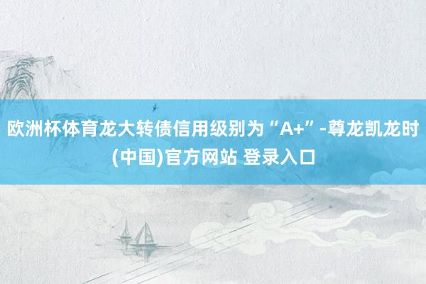 欧洲杯体育龙大转债信用级别为“A+”-尊龙凯龙时(中国)官方网站 登录入口